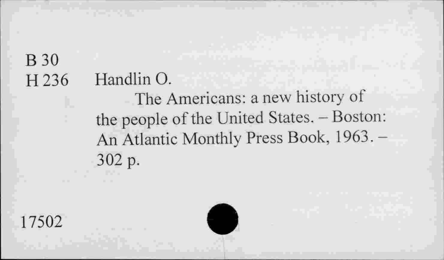 ﻿B 30
H236
Handlin O.
The Americans: a new history of the people of the United States. — Boston: An Atlantic Monthly Press Book, 1963. -302 p.
17502